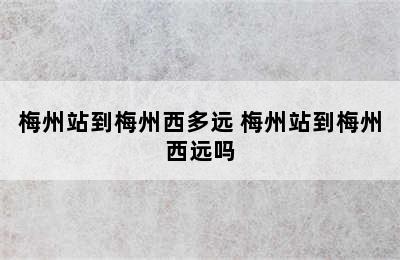 梅州站到梅州西多远 梅州站到梅州西远吗